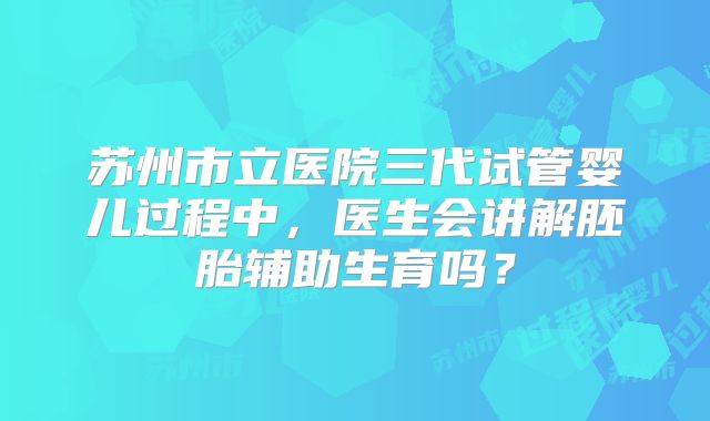 苏州市立医院三代试管婴儿过程中，医生会讲解胚胎辅助生育吗？