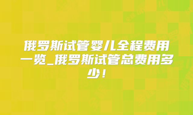 俄罗斯试管婴儿全程费用一览_俄罗斯试管总费用多少!