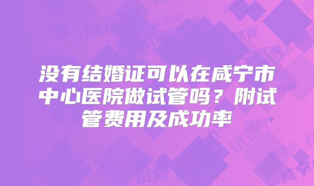 没有结婚证可以在咸宁市中心医院做试管吗？附试管费用及成功率