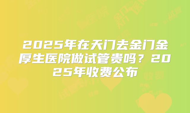 2025年在天门去金门金厚生医院做试管贵吗？2025年收费公布