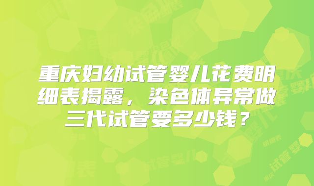 重庆妇幼试管婴儿花费明细表揭露，染色体异常做三代试管要多少钱？