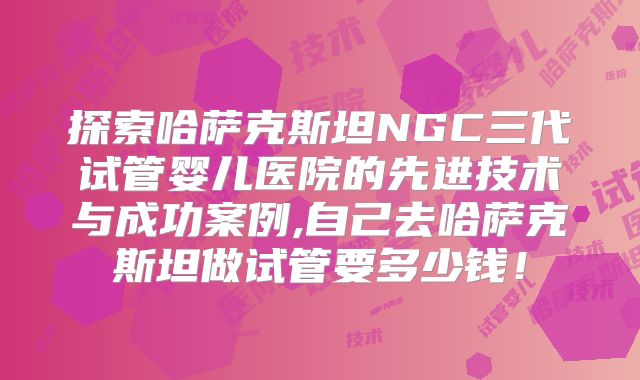 探索哈萨克斯坦NGC三代试管婴儿医院的先进技术与成功案例,自己去哈萨克斯坦做试管要多少钱！