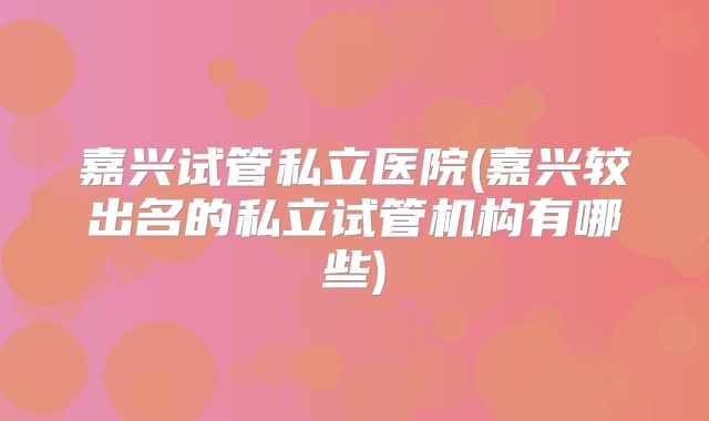 嘉兴试管私立医院(嘉兴较出名的私立试管机构有哪些)