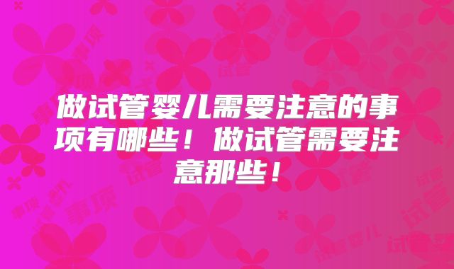 做试管婴儿需要注意的事项有哪些!做试管需要注意那些!