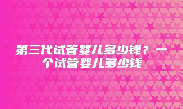 第三代试管婴儿多少钱？一个试管婴儿多少钱