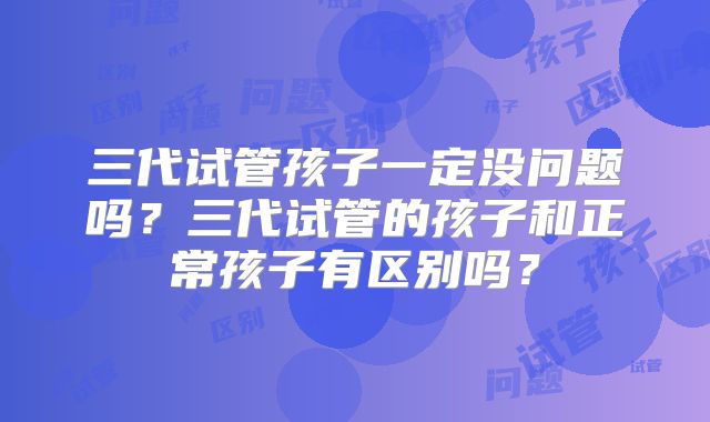 三代试管孩子一定没问题吗?三代试管的孩子和正常孩子有区别吗?