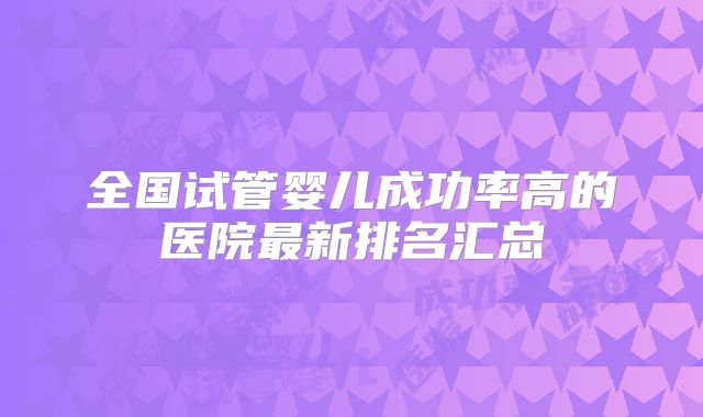 全国试管婴儿成功率高的医院最新排名汇总