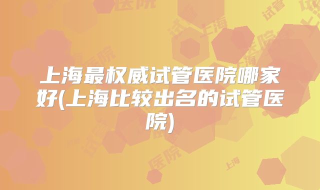 上海最权威试管医院哪家好(上海比较出名的试管医院)