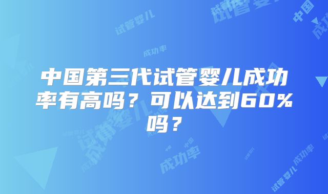 中国第三代试管婴儿成功率有高吗?可以达到60%吗?