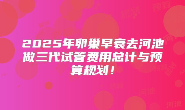 2025年卵巢早衰去河池做三代试管费用总计与预算规划!
