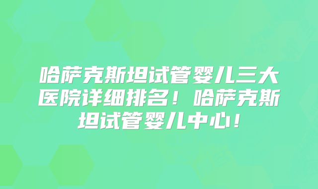 哈萨克斯坦试管婴儿三大医院详细排名！哈萨克斯坦试管婴儿中心！