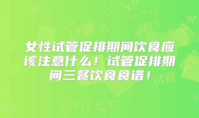 女性试管促排期间饮食应该注意什么！试管促排期间三餐饮食食谱！