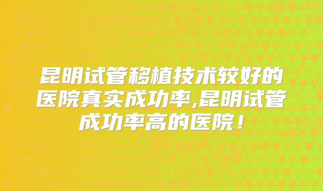 昆明试管移植技术较好的医院真实成功率,昆明试管成功率高的医院!