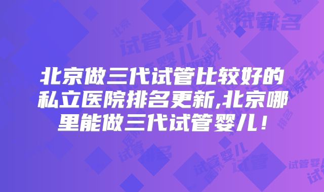 北京做三代试管比较好的私立医院排名更新,北京哪里能做三代试管婴儿！