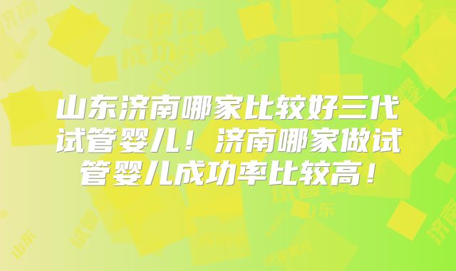 山东济南哪家比较好三代试管婴儿！济南哪家做试管婴儿成功率比较高！
