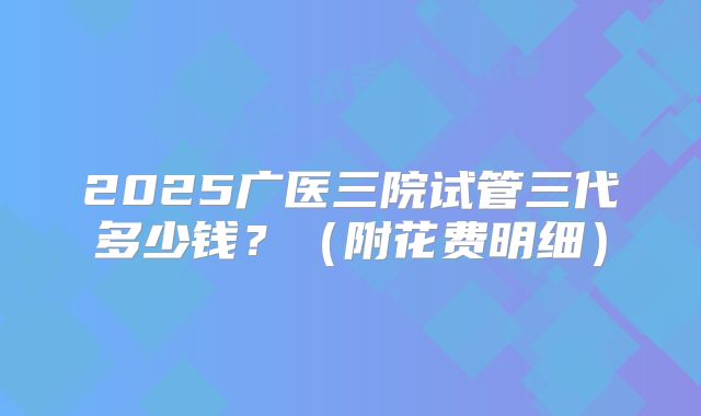 2025广医三院试管三代多少钱?(附花费明细)