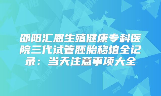邵阳汇恩生殖健康专科医院三代试管胚胎移植全记录：当天注意事项大全