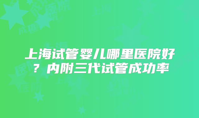上海试管婴儿哪里医院好？内附三代试管成功率