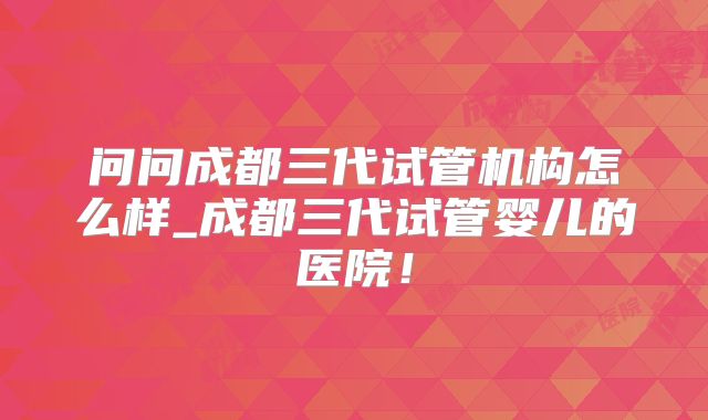 问问成都三代试管机构怎么样_成都三代试管婴儿的医院！