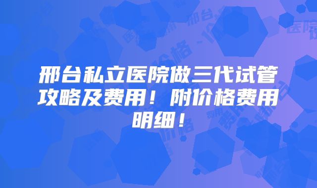 邢台私立医院做三代试管攻略及费用！附价格费用明细！