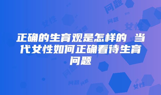 正确的生育观是怎样的 当代女性如何正确看待生育问题