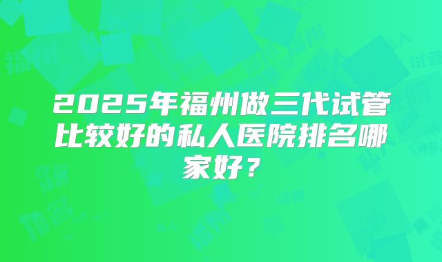 2025年福州做三代试管比较好的私人医院排名哪家好?