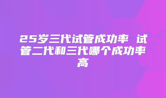 25岁三代试管成功率 试管二代和三代哪个成功率高