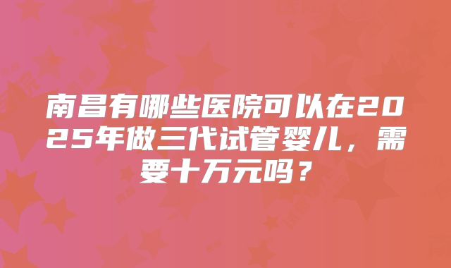 南昌有哪些医院可以在2025年做三代试管婴儿，需要十万元吗？