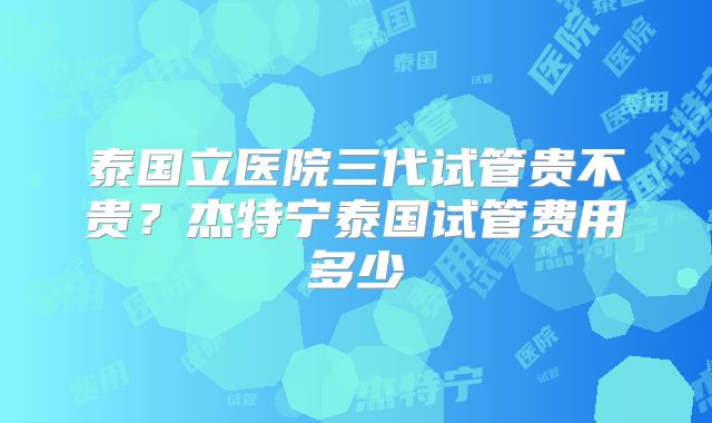 泰国立医院三代试管贵不贵?杰特宁泰国试管费用多少