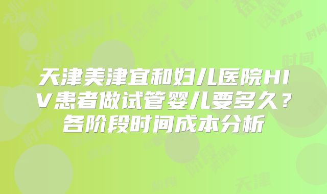 天津美津宜和妇儿医院HIV患者做试管婴儿要多久？各阶段时间成本分析