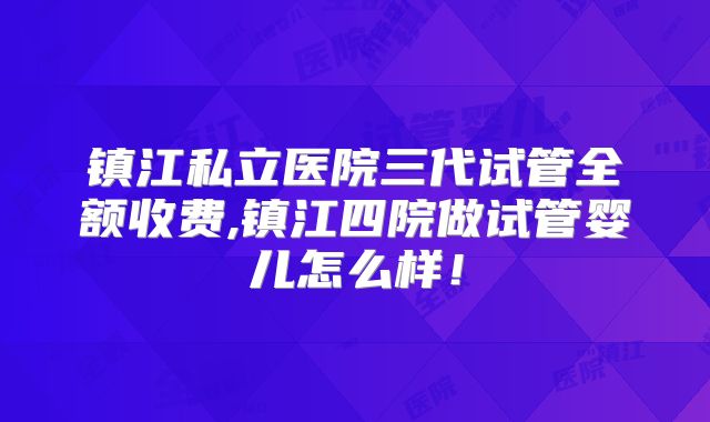 镇江私立医院三代试管全额收费,镇江四院做试管婴儿怎么样！