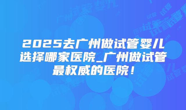 2025去广州做试管婴儿选择哪家医院_广州做试管最权威的医院！