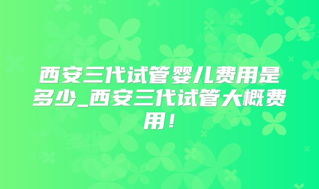 西安三代试管婴儿费用是多少_西安三代试管大概费用！