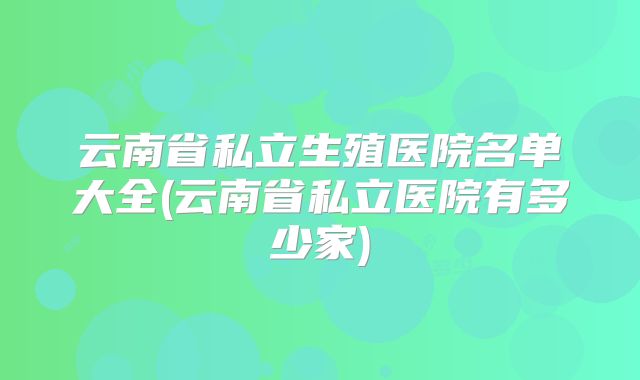 云南省私立生殖医院名单大全(云南省私立医院有多少家)