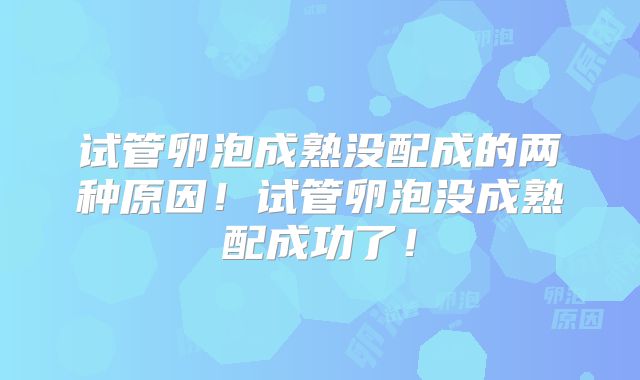 试管卵泡成熟没配成的两种原因！试管卵泡没成熟配成功了！