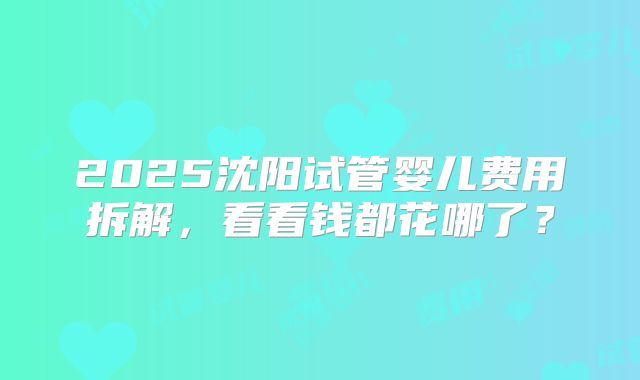 2025沈阳试管婴儿费用拆解，看看钱都花哪了？
