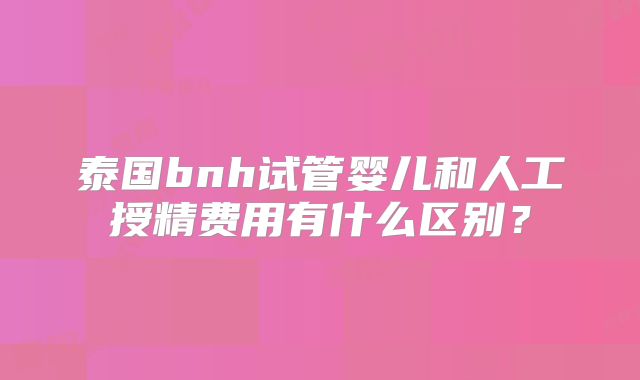 泰国bnh试管婴儿和人工授精费用有什么区别？