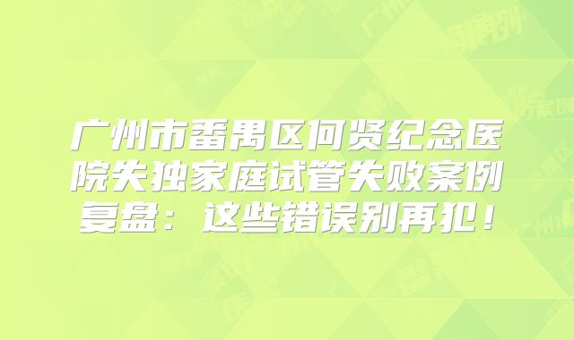 广州市番禺区何贤纪念医院失独家庭试管失败案例复盘：这些错误别再犯！