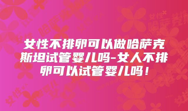 女性不排卵可以做哈萨克斯坦试管婴儿吗-女人不排卵可以试管婴儿吗！