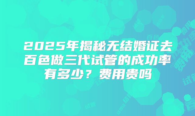 2025年揭秘无结婚证去百色做三代试管的成功率有多少?费用贵吗