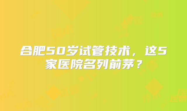合肥50岁试管技术，这5家医院名列前茅？