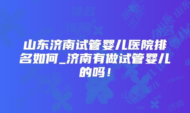 山东济南试管婴儿医院排名如何_济南有做试管婴儿的吗！