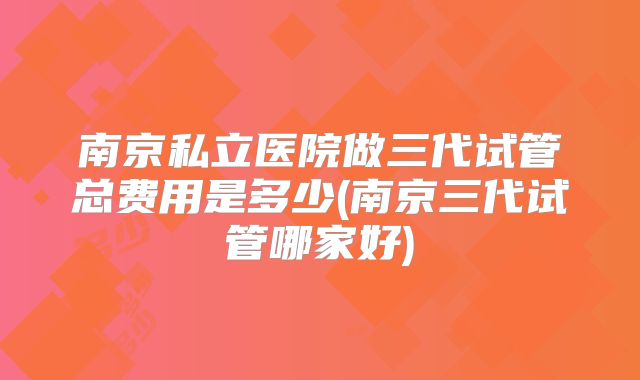 南京私立医院做三代试管总费用是多少(南京三代试管哪家好)