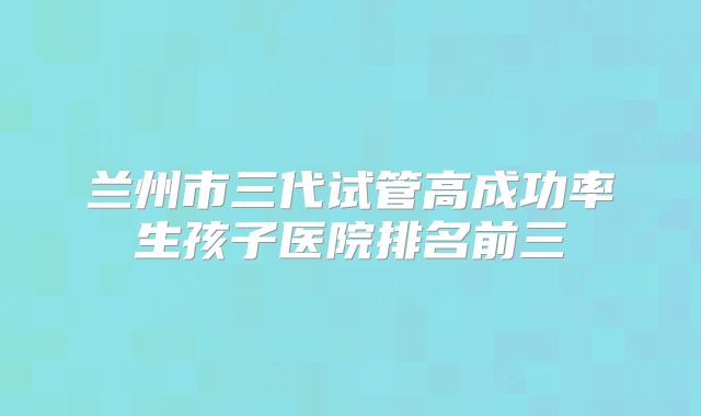 兰州市三代试管高成功率生孩子医院排名前三