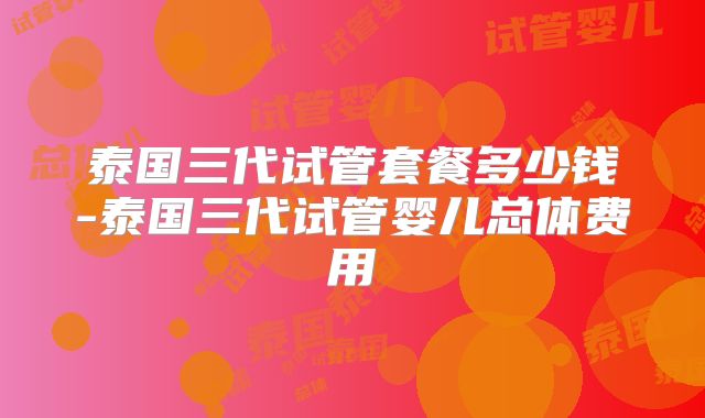 泰国三代试管套餐多少钱-泰国三代试管婴儿总体费用