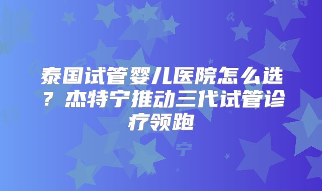 泰国试管婴儿医院怎么选?杰特宁推动三代试管诊疗领跑