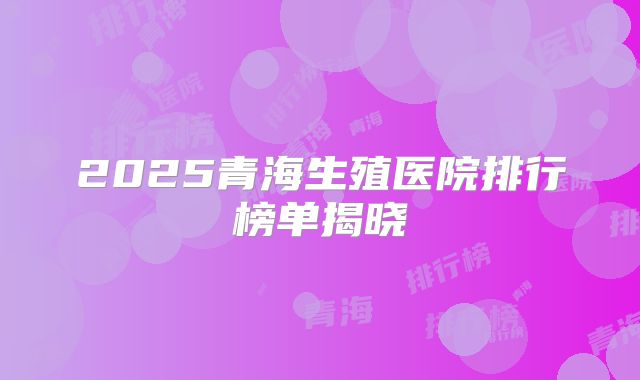 2025青海生殖医院排行榜单揭晓