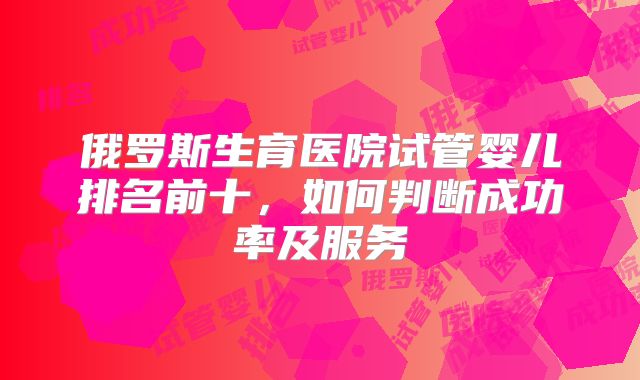 俄罗斯生育医院试管婴儿排名前十，如何判断成功率及服务