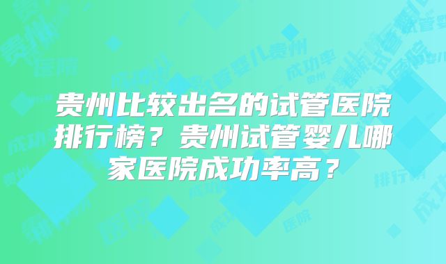 贵州比较出名的试管医院排行榜？贵州试管婴儿哪家医院成功率高？