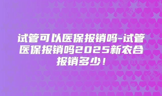试管可以医保报销吗-试管医保报销吗2025新农合报销多少！
